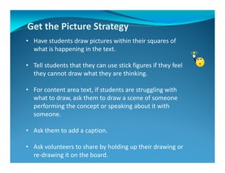 Get the Picture Strategy
• Have students draw pictures within their squares of
what is happening in the text.
• Tell students that they can use stick figures if they feel
they cannot draw what they are thinking.
• For content area text, if students are struggling with
what to draw, ask them to draw a scene of someone
performing the concept or speaking about it with
someone.
• Ask them to add a caption.
• Ask volunteers to share by holding up their drawing or
re-drawing it on the board.
 