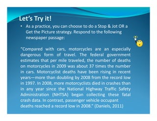 Let’s Try it!
• As a practice, you can choose to do a Stop & Jot OR a
Get the Picture strategy. Respond to the following
newspaper passage:
“Compared with cars, motorcycles are an especially
dangerous form of travel. The federal government
estimates that per mile traveled, the number of deaths
on motorcycles in 2009 was about 37 times the number
in cars. Motorcyclist deaths have been rising in recent
years—more than doubling by 2008 from the record low
in 1997. In 2008, more motorcyclists died in crashes than
in any year since the National Highway Traffic Safety
Administration (NHTSA) began collecting these fatal
crash data. In contrast, passenger vehicle occupant
deaths reached a record low in 2008.” (Daniels, 2011)
 