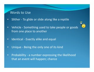 Words to Use
• Slither - To glide or slide along like a reptile
• Vehicle - Something used to take people or goods
from one place to another
• Identical - Exactly alike and equal
• Unique - Being the only one of its kind
• Probability - a number expressing the likelihood
that an event will happen; chance
 