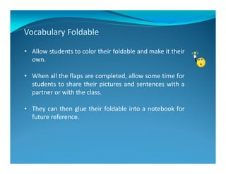 Vocabulary Foldable
• Allow students to color their foldable and make it their
own.
• When all the flaps are completed, allow some time for
students to share their pictures and sentences with a
partner or with the class.
• They can then glue their foldable into a notebook for
future reference.
 