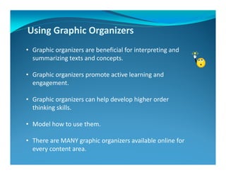 Using Graphic Organizers
• Graphic organizers are beneficial for interpreting and
summarizing texts and concepts.
• Graphic organizers promote active learning and
engagement.
• Graphic organizers can help develop higher order
thinking skills.
• Model how to use them.
• There are MANY graphic organizers available online for
every content area.
 