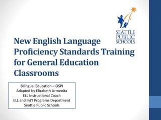 New English Language 
Proficiency Standards Training 
for General Education 
Classrooms 
Bilingual Education – OSPI 
Adapted by Elizabeth Urmenita 
ELL Instructional Coach 
ELL and Int’l Programs Department 
Seattle Public Schools 
 