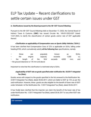 ELP Tax Update – Recent clarifications to
settle certain issues under GST
A. Clarifications issued by the Board pursuant to the 48th GST Council Meeting:
Pursuant to the 48th GST Council Meeting held on December 17, 2022, the Central Board of
Indirect Taxes & Customs (CBIC) has issued Circular No. 189/01/2023-GST Dated:
13.01.2023, to clarify the classification of certain goods and/or rate of GST applicable
thereof.
•Clarification on applicability of Compensation cess on Sports Utility Vehicles (‘SUVs’):
It has been clarified that Compensation Cess of 22% is applicable on SUVs, falling under
heading 8703, which cumulatively satisfy all the following four specifications, namely:
– these are popularly known as SUVs;
– the engine capacity exceeds 1,500 cc;
– the length of the SUV exceeds 4,000 mm; and
– the ground clearance is 170 mm and above
Important to note that this clarification is restricted only to SUVs.
•Applicability of IGST rate on goods specified under notification No. 03/2017-Integrated
Tax (Rate):
Doubts arose with respect to the goods specified in the list annexed to the Notification No.
3/2017-Integrated Tax (Rate), dated 28.06.2017, which are liable to IGST @ 12% as per the
said notification. However, these goods are also eligible for the benefit of lower rate of IGST
under Schedule I of the Notification No. 1/2017-Integrated Tax (Rate), dated 28.06.2017.
It has finally been clarified that the importer can claim the benefit of the lower rate of tax
under Notification No. 1/2017-Integrated Tax (Rate), dated 28.06.2017 or any other IGST rate
notification.
ELP comments
 