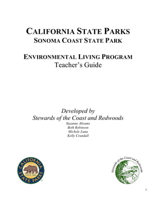 1
CALIFORNIA STATE PARKS
SONOMA COAST STATE PARK
ENVIRONMENTAL LIVING PROGRAM
Teacher’s Guide
Developed by
Stewards of the Coast and Redwoods
Suzanne Abrams
Beth Robinson
Michele Luna
Kelly Crandall
 