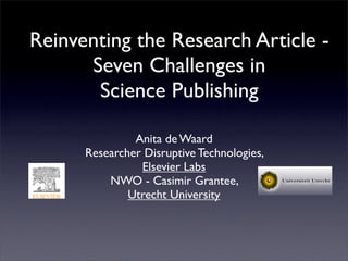 Reinventing the Research Article -
      Seven Challenges in
       Science Publishing

               Anita de Waard
      Researcher Disruptive Technologies,
                Elsevier Labs
          NWO - Casimir Grantee,
              Utrecht University
 