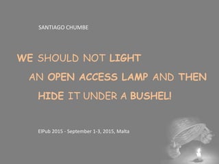 SANTIAGO CHUMBE
WE SHOULD NOT LIGHT
AN OPEN ACCESS LAMP AND THEN
HIDE IT UNDER A BUSHEL!
ElPub 2015 - September 1-3, 2015, Malta
 