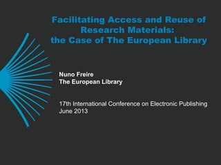 Facilitating Access and Reuse of
Research Materials:
the Case of The European Library
Nuno Freire
The European Library
17th International Conference on Electronic Publishing
June 2013
 