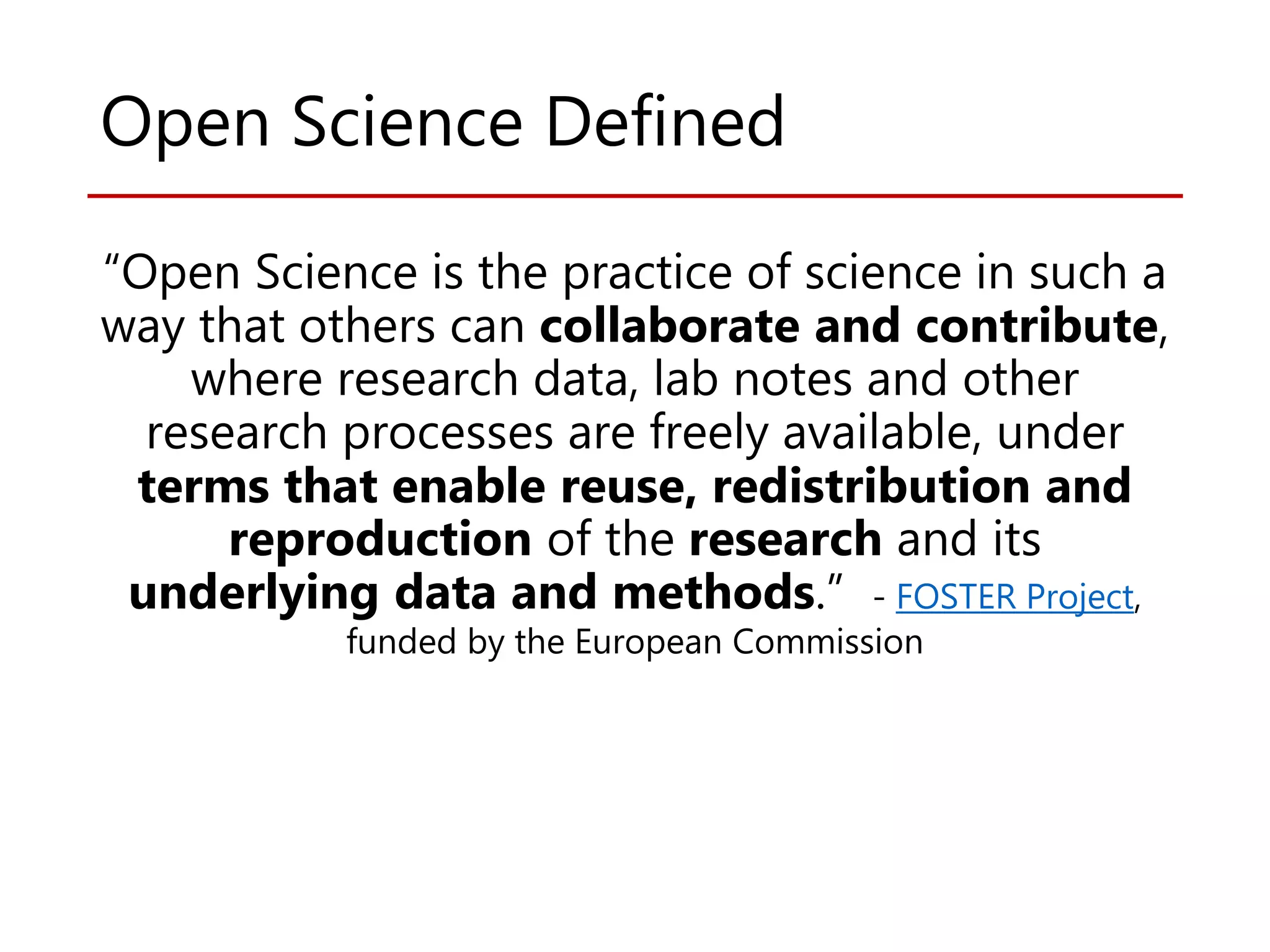 Open Science Defined
“Open Science is the practice of science in such a
way that others can collaborate and contribute,
where research data, lab notes and other
research processes are freely available, under
terms that enable reuse, redistribution and
reproduction of the research and its
underlying data and methods.” - FOSTER Project,
funded by the European Commission
 