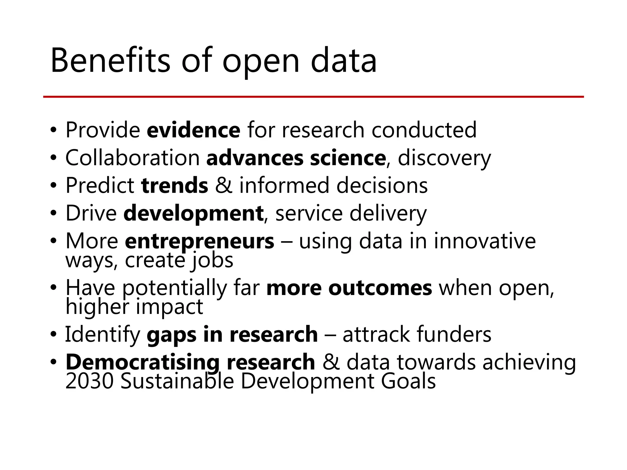 Benefits of open data
• Provide evidence for research conducted
• Collaboration advances science, discovery
• Predict trends & informed decisions
• Drive development, service delivery
• More entrepreneurs – using data in innovative
ways, create jobs
• Have potentially far more outcomes when open,
higher impact
• Identify gaps in research – attrack funders
• Democratising research & data towards achieving
2030 Sustainable Development Goals
 