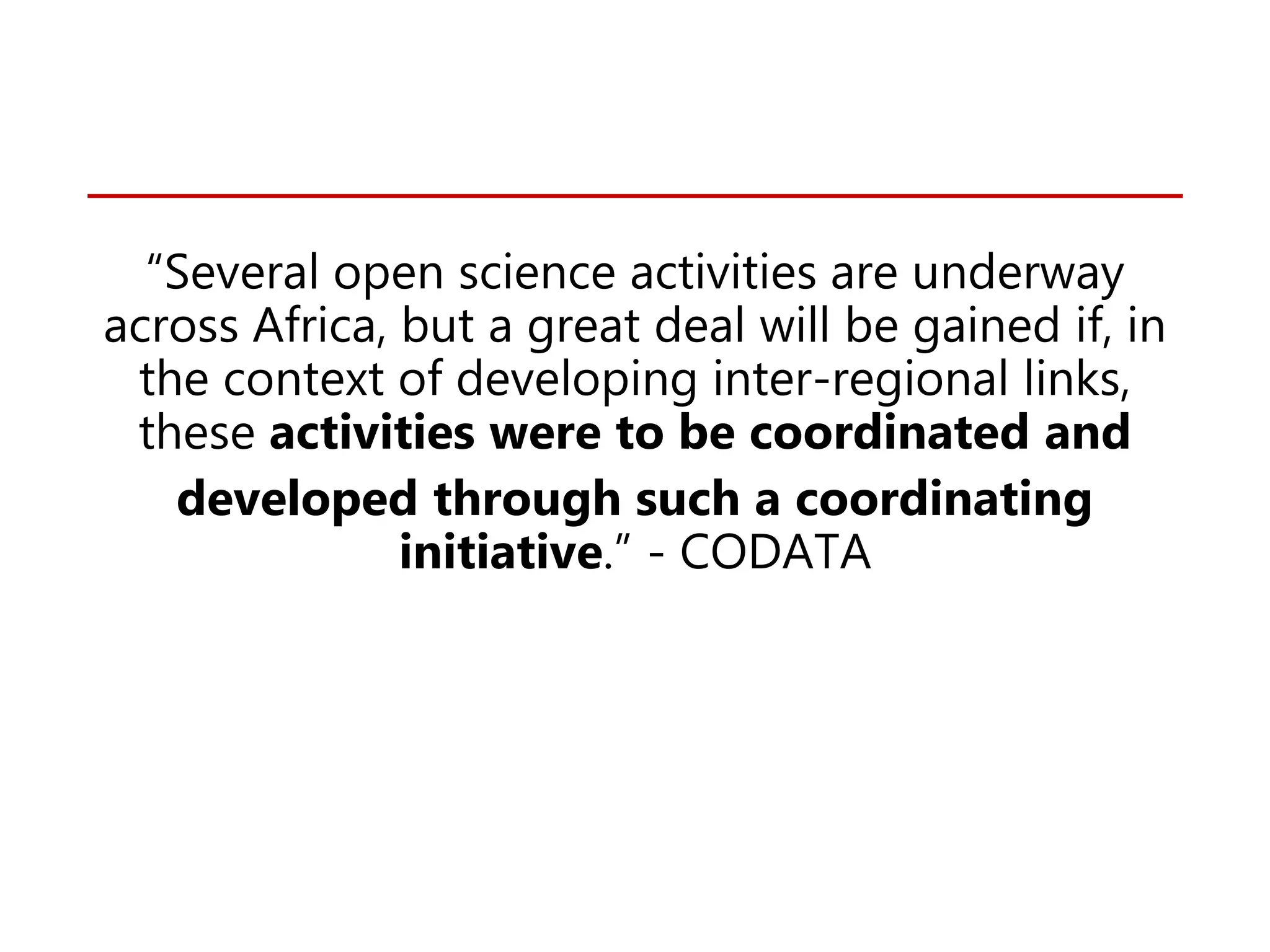 “Several open science activities are underway
across Africa, but a great deal will be gained if, in
the context of developing inter-regional links,
these activities were to be coordinated and
developed through such a coordinating
initiative.” - CODATA
 