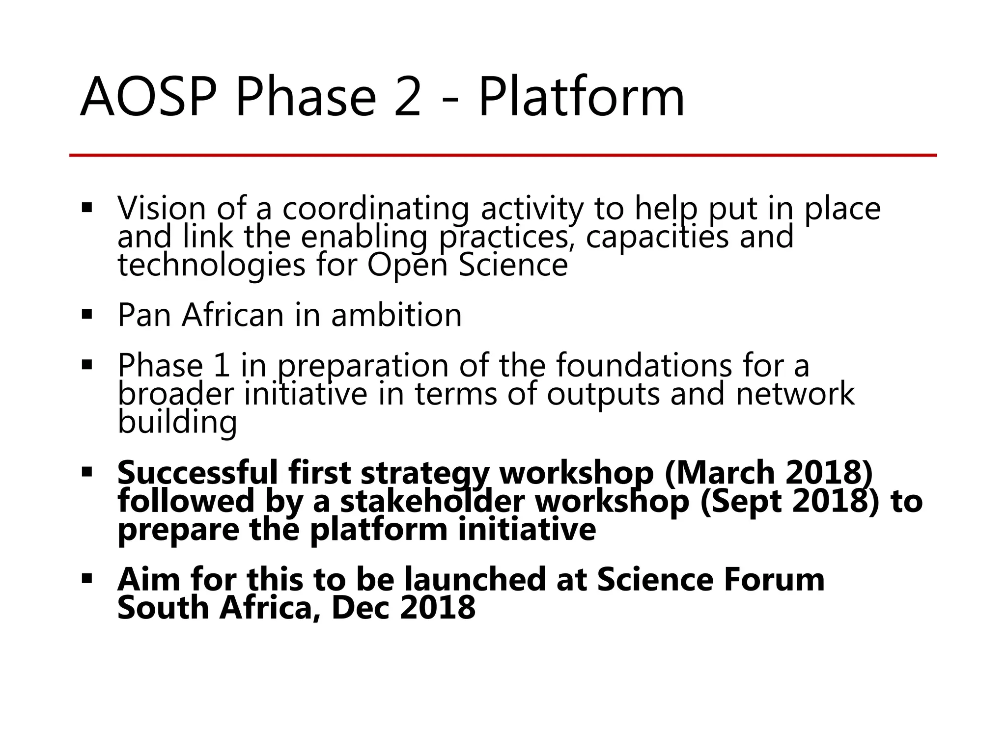 AOSP Phase 2 - Platform
 Vision of a coordinating activity to help put in place
and link the enabling practices, capacities and
technologies for Open Science
 Pan African in ambition
 Phase 1 in preparation of the foundations for a
broader initiative in terms of outputs and network
building
 Successful first strategy workshop (March 2018)
followed by a stakeholder workshop (Sept 2018) to
prepare the platform initiative
 Aim for this to be launched at Science Forum
South Africa, Dec 2018
 