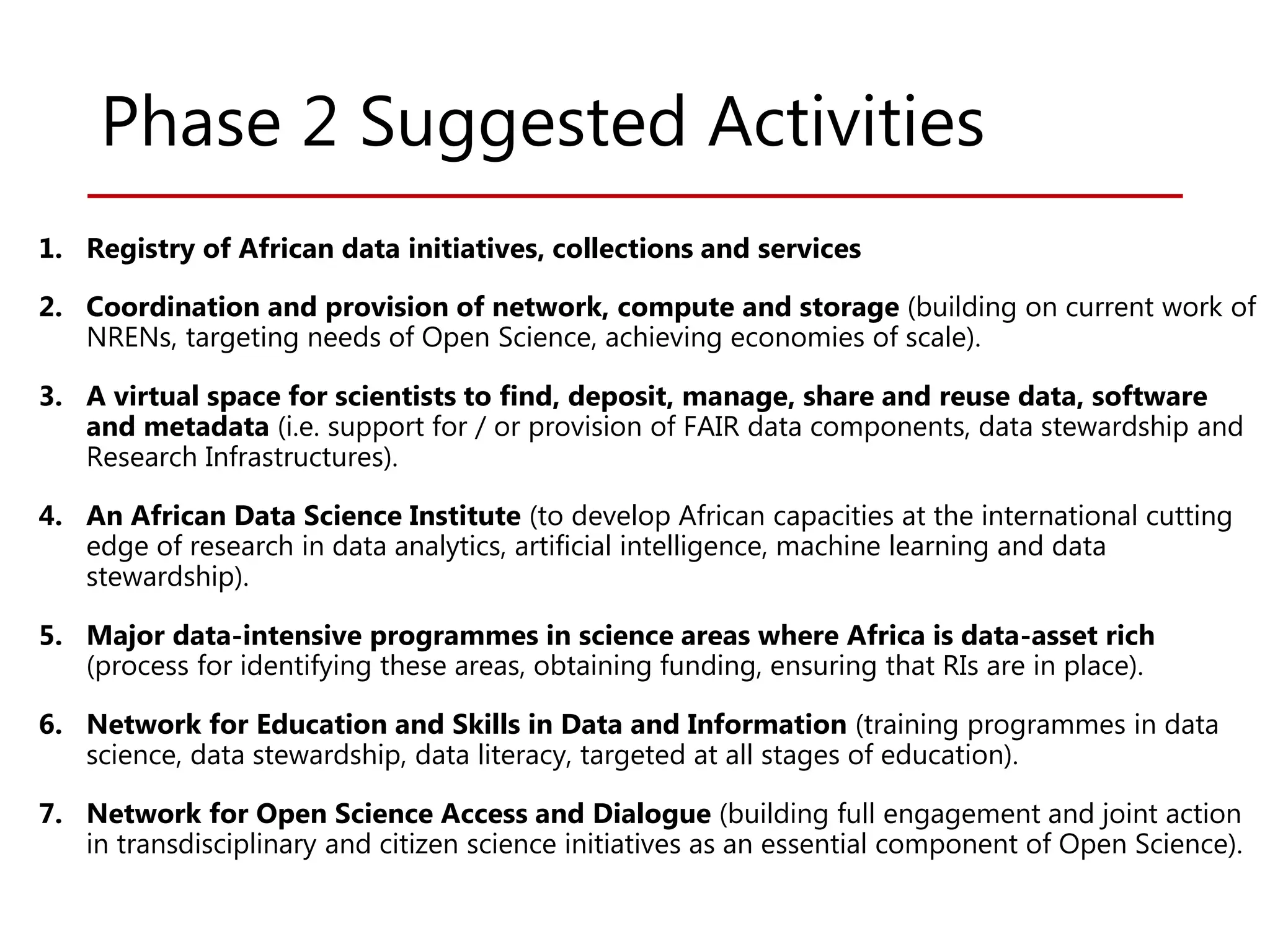 Phase 2 Suggested Activities
1. Registry of African data initiatives, collections and services
2. Coordination and provision of network, compute and storage (building on current work of
NRENs, targeting needs of Open Science, achieving economies of scale).
3. A virtual space for scientists to find, deposit, manage, share and reuse data, software
and metadata (i.e. support for / or provision of FAIR data components, data stewardship and
Research Infrastructures).
4. An African Data Science Institute (to develop African capacities at the international cutting
edge of research in data analytics, artificial intelligence, machine learning and data
stewardship).
5. Major data-intensive programmes in science areas where Africa is data-asset rich
(process for identifying these areas, obtaining funding, ensuring that RIs are in place).
6. Network for Education and Skills in Data and Information (training programmes in data
science, data stewardship, data literacy, targeted at all stages of education).
7. Network for Open Science Access and Dialogue (building full engagement and joint action
in transdisciplinary and citizen science initiatives as an essential component of Open Science).
 