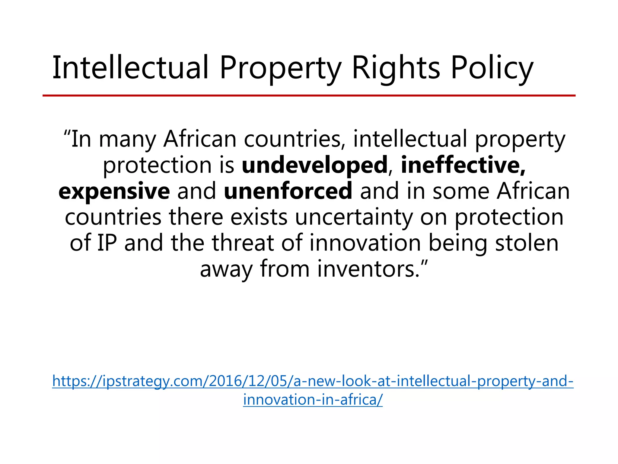 Intellectual Property Rights Policy
“In many African countries, intellectual property
protection is undeveloped, ineffective,
expensive and unenforced and in some African
countries there exists uncertainty on protection
of IP and the threat of innovation being stolen
away from inventors.”
https://ipstrategy.com/2016/12/05/a-new-look-at-intellectual-property-and-
innovation-in-africa/
 