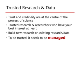 Trusted Research & Data
• Trust and credibility are at the centre of the
process of science
• Trusted research & researchers who have your
best interest at heart
• Build new research on existing research/data
• To be trusted, it needs to be managed
 