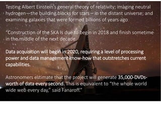 Testing Albert Einstein’s general theory of relativity; imaging neutral
hydrogen—the building blocks for stars – in the distant universe; and
examining galaxies that were formed billions of years ago
“Construction of the SKA is due to begin in 2018 and finish sometime
in the middle of the next decade.
Data acquisition will begin in 2020, requiring a level of processing
power and data management know-how that outstretches current
capabilities.
Astronomers estimate that the project will generate 35,000-DVDs-
worth of data every second. This is equivalent to “the whole world
wide web every day,” said Fanaroff.”
 