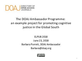 The DOAJ Ambassador Programme:
an example project for promoting cognitive
justice in the Global South
ELPUB 2018
June 23, 2018
Barbara Porrett, DOAJ Ambassador
Barbara@doaj.org
1
 