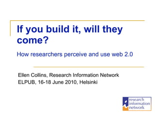 If you build it, will they come?   Ellen Collins, Research Information Network ELPUB, 16-18 June 2010, Helsinki How researchers perceive and use web 2.0 