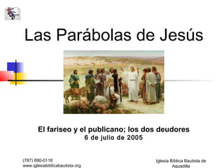 Las Parábolas de Jesús




       El fariseo y el publicano; los dos deudores
                                 6 de julio de 2005


(787) 890-0118                                        Iglesia Bíblica Bautista de
www.iglesiabiblicabautista.org                                 Aguadilla
 