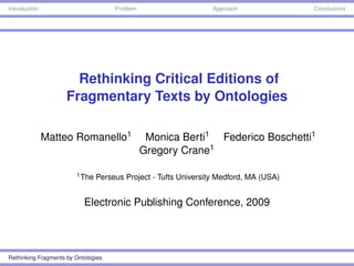 Introduction                         Problem                     Approach              Conclusions




                       Rethinking Critical Editions of
                     Fragmentary Texts by Ontologies

               Matteo Romanello1                Monica Berti1 Federico Boschetti1
                                               Gregory Crane1

                        1 The   Perseus Project - Tufts University Medford, MA (USA)


                           Electronic Publishing Conference, 2009




Rethinking Fragments by Ontologies
 