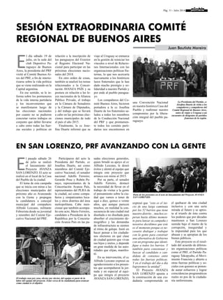 Pág. 11 - Julio 2014
E
l pasado sábado 26
de julio se realizó
el lanzamiento del
Proyecto AVANZA
SAN LORENZO. El acto se
realizó en el local de la Casa
del Pueblo de la ciudad.
El lema de esta campaña
que se inicia con miras a las
elecciones municipales del
próximo año es Avanzando
con la Gente y propugna
la candidatura a concejal
municipal del compañero
Alfredo Lezcano, militante
Febrerista desde su juventud
y miembro del Comité Eje-
cutivo Nacional del PRF.
Participaron del acto la
Presidenta del Partido, cc
Josefina Duarte, así como
miembros del Comité Eje-
cutivo Nacional; el senador
nacional Adolfo Ferreiro;
Gerardo Pose y Rubén Pe-
nayo, representantes de la
Concertación Avanza País,
representantes del PLRA de
la ciudad, así como compa-
ñeros y simpatizantes loca-
les y otros distritos del área
metropolitana. Cabe men-
cionar que también acompa-
ño este acto, Mario Ferreiro,
candidato a Presidente de la
República por la Concerta-
ción Avanza País en las pa-
sadas elecciones generales,
quien brindó su apoyo al cc
Alfredo Lezcano, le deseó
éxitos y alentó al equipo que
integra este proyecto que
arranca con miras al 2015.
Por su parte, el senador
Adolfo Ferreiro, destacó
la necesidad de llevar en el
trabajo de visitar a la gente
el pensamiento sobre la ciu-
dad que vamos a tener de
aquí a diez, quince o veinte
años, que aunque parecen
muchos, en realidad la con-
secuencia de una ciudad mal
diseñada o no diseñada para
absorber el crecimiento de-
mográfico y las demandas
de infraestructura se sienten
al ritmo de galope. Instó en
hacer pensar a los ciudada-
nos electores en qué clase
de ciudad quieren que vivan
sus hijos y nietos, y depende
en gran medida de las auto-
ridades que elijan, manifes-
tó.
En su intervención, el cc
Alfredo Lezcano expresó su
agradecimiento a los presen-
tes que acompañaron la jor-
nada y en especial al equi-
po que integra el proyecto
AVANZA SAN LORENZO;
expresó que “esto es el ini-
cio de una larga caminata
por los 52 barrios que tiene
nuestro distrito .. muchos es-
peran hasta último momen-
to para lanzar su campaña y
nosotros decidimos que este
es el momento porque es ne-
cesario dialogar y trabajar
con la gente para construir
una alternativa de Gobierno
con un programa que identi-
fique a todos los barrios. Y
también para consensuar y
buscar al candidato o can-
didata de consenso entre
todas las fuerzas políticas.
Y en el trabajo del día a día
lograremos la unidad”.
El Proyecto AVANZA
SAN LORENZO apunta a
la construcción de una ciu-
dadanía comprometida en
el quehacer de una ciudad
inclusiva y con una seria
mirada al futuro y se apres-
ta al triunfo de ésta contra
los poderes que por décadas
mantienen a San Lorenzo
sumida bajo el manto de la
corrupción, inseguridad y
la impunidad para los que
abusan y se apropian de los
bienes públicos.
Este proyecto es el resul-
tado del acuerdo de diferen-
tes organizaciones políticas
como el PRF, el Partido Pa-
raguay Tekopyahu, el Movi-
miento Francista y abierto a
otras fuerzas políticas y so-
ciales con quienes se preten-
de aunar esfuerzos y lograr
coincidencias programáticas
reales en pos de la ciudada-
nía sanlorenzana.
E
l día sábado 19 de
julio, en la sede del
club Deportivo Pa-
raguayo de Buenos
Aires, la presidenta del PRF
visitó al Comité Buenos Ai-
res del PRF, a fin de interio-
rizarse sobre la vida política
que se viene realizando en la
Capital argentina.
En ese sentido, se le in-
forma sobre los pormenores
de la vida interna partidaria
y los inconvenientes que
se manifestaron luego de
las elecciones nacionales
por cuanto no se pudieron
concretar varios trabajos en
conjunto que debió llevarse
a cabo entre todas las fuer-
zas sociales y políticas en
En San Lorenzo, PRF avanzando con la gente
Sesión extraordinaria Comité
Regional de Buenos Aires
Juan Bautista Moreira
relación a la inscripción de
los paraguayos del Exterior
al Registro Electoral Na-
cional para participar en las
próximas elecciones nacio-
nales del 2018.
En otro orden de cosas,
también se analizó los temas
relacionados a la Concer-
tación AVANZA PAÍS y su
postura en relación a las le-
yes nacionales de la Alianza
Público Privado, el trabajo
en la Cámara de Senadores
y la Cámara de Diputados,
y del trabajo que se llevará
a cabo en las próximas elec-
ciones municipales de todo
el país el año 2015.
Finalmente, la cc Jose-
fina Duarte informó que su
viaje al Uruguay se enmarca
en la gestión de reiniciar los
vínculos a nivel de Relacio-
nes Internacionales con las
organizaciones políticas fra-
ternas, lo que nos acercaría
nuevamente a los históricos
lazos fraternales que le han
dado mucho prestigio y so-
lidaridad a nuestro Partido y
por ende al pueblo paragua-
yo.
Los compañeros del Co-
mité Buenos Aires, hicieron
portadora a la cc Josefina
Duarte de los fraternales sa-
ludos a todos los miembros
de la Conducción Nacional
del PRF y que prontamen-
te todos los comités parti-
darios nos encontremos en
una Convención Nacional
en nuestra histórica Casa del
Pueblo y reafirmar nuestro
compromiso por la libera-
ción integral del pueblo pa-
raguayo.
El trabajo casa por casa, elector por elector, del equipo es parte de la
labor del equipo del proyecto. Estar cerca de la ciudadanía para avanzar
como ciudad es el objetivo
Parte de los presentes en el acto de lanzamiento del Proyecto AVANZA
SAN LORENZO.
La Presidenta del Partido, cc
Josefina Duarte de visita a los
compañeros y compañeras del
Comité Regional de Buenos Aires,
antes de viajar a Uruguay a un
encuentro de dirigentes de partidos
fraternos de la región.
 