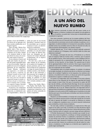 Pág. 3 - Julio 2014
a un año del
nuevo rumbo
EDITORIAL
N
os estamos acercando al primer año del nuevo rumbo en el
Paraguay y el balance ciudadano de la gestión de este gobierno
no es positivo, se puede decir incluso que es desalentador para
la población en general.
Para tener presente y guiarnos por las propias palabras del Presi-
dente, en su discurso en la asunción del mando presidencial había sido
muy elocuente en promesas como las del combate a la pobreza, a la in-
seguridad, a la deshonestidad en el manejo de la cosa pública. Recordó
también temas muy sensibles como los niños en situación de calle, los
miles de jóvenes desempleados y los adultos mayores.
Enfatizó además que: “Si en 5 años no hemos reducido sustancial-
mente la pobreza en el Paraguay, serán estériles todas las obras que
habremos realizado”.
Sin embargo, a principios de este mes, el Presidente en su informe
ante el Congreso habló de muchas cifras y números, que no pasaron
de ser palabras huecas, cifras vacías porque a nivel ciudadano está ins-
talada la percepción de un estancamiento generalizado. No hay mo-
vimiento, no hay repunte, no hay trabajo. Por supuesto que el sector
de los agroexportadores dirán lo contrario. Pero la gran mayoría de la
población vive la otra realidad y a veces, el Presidente da la impresión
que vive enajenado de esta realidad.
Puntualizando sobre sus propias palabras: el combate a la pobreza
no ha dado resultado, los números que dio en su informe no se compa-
decen de la realidad. El gobierno no da respuesta a los reclamos cam-
pesinos y el problema de la tierra y el abuso por parte de los grandes
productores se agrava a medida que pasa el tiempo.
En cuanto a la inseguridad, ésta crea estragos en las zonas urbanas;
hasta ahora no hay respuesta de los órganos de seguridad del Estado
para rescatar al joven Arlan Fick que se encuentra en poder del EPP
por más de 118 días, y del oficial Evelio Morínigo. No los han rescatado
a pesar del refuerzo de las partidas presupuestarias ni de la peligrosa
modificación de la Ley de “Defensa Nacional y de Seguridad Interna”
que permite al Presidente de la República ordenar el uso de las Fuerzas
Armadas en la lucha contra el EPP, medida que en la práctica no ha sido
efectiva pero que sí ha servido para criminalizar aún más las reivindica-
ciones campesinas.
Respecto a la deshonestidad y al manejo de la cosa pública, los des-
tapes en las últimas semanas ponen al desnudo el grado de corrupción
de todo el aparato del Estado, la corrupción es sistémica en nuestro
país. La indignación ciudadana crece y es nula la reacción institucional
para combatirla y mucho menos erradicarla.
Por otro lado, continúa la expectativa y la espera de los niños que
siguen en las calles y por ende, sus familias; los miles de jóvenes siguen
en la espera del empleo que les permita su desarrollo personal y profe-
sional, mientras tanto el cualquier cosa que venga vale para sobrevivir.
El Partido Revolucionario Febrerista considera que cumplir los pri-
meros doce meses de gobierno, constituye un tiempo apropiado para
analizar las promesas hechas a la población y reorientar el rumbo. Ya
no hay tiempo que perder para implementar efectivamente políticas
públicas que hagan presente al Estado en todas las zonas y áreas del
país que permitan mejorar las condiciones de vida de todos los ciuda-
danos y ciudadanas. La vida digna es un derecho que el gobierno no
puede seguir postergando.
gratuita a favor del INDERT, a
los efectos de ser aplicado a los
fines sociales establecidos en el
Estatuto Agrario.
Ñane ñe’etepe, Marina Kue
pueblo mba’e. Pero así no lo
entienden los jueces y fiscales y
continúan con la farsa, aunque
es la instancia donde se tiene
que dirimir la causa y los acusa-
dos están sujetos al proceso.
En ese contexto, el juicio oral
fijado para finales de junio de
este año quedó suspendido hasta
el mes de noviembre. Según las
palabras de uno de los abogados
defensores de los campesinos,
Vicente Morales, solicitaron
“la suspensión y el cambio de
sede del juicio a Asunción. El
Tribunal consultó al fiscal Jalil
Rachid, quien se opuso a am-
bas cosas, pero nos concedió la
suspensión porque no puede ce-
lebrarse sin que se resuelva pri-
mero la disputa entre el Estado
y la empresa Campos Morombí
por la titularidad del terreno”.
El proceso a los campesinos
puso al descubierto su total des-
protección, su indefensión ante
las irregularidades y abusos de
poder por parte de una fiscalía
parcialista y muestras claras de
las autoridades que no quieren
esclarecer el caso y su determi-
nación de condenarlos.
Mientras tanto, los familiares
apostados a la vera del camino
en los lindes de Marina Kue,
hasta son fumigados por los
tractores de Campos Morombí,
evidentemente con el objetivo
de desahuciarlos.
Por todo esto, y para no ol-
vidar ninguno de los episodios
de la masacre de Curuguaty y el
proceso posterior; para no olvi-
dar las luchas de los campesinos
a lo largo de nuestra historia in-
mediata, reciente y más distante;
por todo lo que conocemos y
desconocemos de la tragedia de
la tierra en Paraguay, que pudo
tumbar un gobierno en junio
del 2012 así como en agosto de
1937, la lucha continúa y conti-
nuará.
Marina Kue Pueblo Mba’e.
Che Pueblo. Nde Pueblo. Ñan-
de Pueblo. Resistiremos con los
compatriotas campesinos, com-
pañeros de lucha, camaradas de
sueños compartidos.
Organizaciones sociales y civiles se movilizan en favor de la libertad de los
campesinos presos y por la justicia en el caso de la masacre. En la foto, movilización
frente al Palacio de Justicia. Foto: serpajpy.org.py
La ciudadanía expresa su repudio en las redes sociales. Aquí una dirigida al fiscal
Jalil Rachid, decidido a condenar a los campesinos a toda costa sin ningún atisbo de
vergüenza.
 