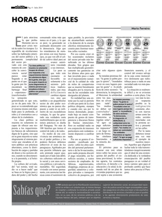 Pág. 4 - Julio 2014
E
l país atraviesa
la que proba-
blemente sea su
peor crisis mo-
ral de todos los tiempos. La
seguidilla de revelaciones
sobre las habituales prácti-
cas del sector público y la
permanente complicidad
del sector pri-
vado con esta
manera de con-
cebir la convi-
vencia social
parece estar
llegando a un
punto en el que
la gente por fin
encontrará su
hartazgo final
y –esperemos–
transformador.
La sensación
generalizada es que esto,
ya no da para más. De a
poco se va entendiendo que
el sistema mismo está dise-
ñado para la prebenda, el
robo y el sistemático uso y
abuso de la ciudadanía.
La clase política se
muestra no solamente in-
capaz de ofrecer una res-
puesta a los requerimien-
tos básicos de subsistencia
digna de la gente, sino que
en su gran mayoría se suma
alegremente al sistema per-
verso que encadena al di-
nero público con prácticas
aberrantes, como la distri-
bución de cargos y partidas
de dinero a los sectores afi-
nes, cuando no directamen-
te a la parentela, o al bolsi-
llo propio.
La cultura del avivado,
del “así nomás, total na-
die va a hacer nada” que
se basa en la lógica pura y
dura del poder y del hecho
consumado reina más que
nunca en el país, y lo que
es peor, va generando un
acentuado desencanto con
la democracia. Algo que
los retardatarios de siem-
pre miran con muy buenos
ojos, ya que ven allí el cal-
do de cultivo ideal para un
avance autori-
tario vinculado
a sus intereses.
Lo peor es
que todo este
escenario es
favorable no
solamente a los
sectores polí-
ticos tradicio-
nales, que muy
difícilmente
cambien alguna
vez, sino que
también a un pequeñísimo
sector de alto poder eco-
nómico que no parece dis-
puesto a ceder ni un milí-
metro de sus escandalosas
ventajas, lo que ha gene-
rado una verdadera casta
multimillonaria que en tér-
minos prácticos es dueña
del Paraguay. No más de
100 familias que tienen el
control de todo y de todos.
En medio de esa con-
vivencia tan armónica en-
tre el poder político y los
poderes fácticos debemos
sobrevivir el resto de los
paraguayos. Agobiados por
una presión tributaria que
solo pretende seguir ajus-
tando por el lado más débil,
sin cobertura suficiente en
lo social y con unos servi-
cios públicos y privados la-
mentables. Sin seguridad,
viviendo con temor perma-
nente, con carencias tan bá-
sicas como el suministro de
agua potable, la provisión
de alcantarillado sanitario
o la dotación de la energía
eléctrica mínimamente ne-
cesaria para iluminar nues-
tras calles vecinales.
Por eso cuesta creer en
los ocasionales reclamos
del sector privado más be-
neficiado en las últimas
décadas. Son grupos que
han multiplicado geométri-
camente sus ganancias en
los últimos años pero que
han invertido poco o nada
en el mejoramiento sustan-
cial de la calidad de vida
de miles de compatriotas
que se mueren literalmente
ahogados por la miseria de
una de las sociedades más
desiguales del planeta.
En realidad hay una en-
tente por la cual se permite
el robo por parte de la clase
política dirigente, siempre
y cuando esto sea por lo
menos disimulado, perpe-
trado bajo un manto com-
puesto de gestos de trans-
parencia y discursos llenos
de buenas intenciones.
Pero en realidad nadie en
esa conjunción de intereses
particulares está verdadera-
mente dispuesto a cambiar
nada.
Por eso se genera el es-
cándalo –justificado por
cierto– sobre los altos suel-
dos del personal parlamen-
tario o de las bi-nacionales,
pero nadie propone discutir
el pago miserable, sin be-
neficios sociales, a vastos
sectores de empleados de
fábricas, supermercados,
shoppings, empresas de se-
guridad, sanatorios y cole-
gios privados o transporte
colectivo de pasajeros, por
citar solo algunos ejem-
plos.
Se instalan premisas fal-
sas: “la gente es pobre por-
que lo quiere”, “inundados
viven en esos lugares por-
que les gusta” o –la predi-
lecta de estos sectores– “la
democracia, la integración,
el Mercosur, la solidaridad
entre los pue-
blos no sirven
para nada”,
“los medios
no deben ser
controlados”,
“las entidades
financieras se
regulan solas”,
“el agro ya
paga suficien-
tes impuestos”
y un largo ro-
sario de fórmu-
las similares
funcionales a
la minoría do-
minante.
El próximo paso es
avanzar con este relato
único sobre las pocas con-
quistas del pueblo: el sis-
tema previsional, la refor-
ma agraria, los contratos
colectivos, el derecho a la
educación y la salud, la de-
manda real de un plan de
viviendas populares que no
esté sujeta a una economía
financiera usuraria, y el
control del avance salvaje
de la soja como monocul-
tivo dominante que redis-
tribuye poco o nada en una
sociedad cada vez más pau-
perizada.
La situación es realmen-
te difícil y no se avizoran
cambios a corto plazo. Una
vez más la úni-
ca respuesta
posible es la
indigna c ión
constante, aho-
ra con nuevas
armas como las
redes sociales
mezcladas con
la protesta ac-
tiva y presente
en las calles.
Por lo tanto
debemos tomar
una vez más
el ejemplo de
nuestros mayo-
res. Aquellos que eligieron
luchar toda la vida transmi-
tiéndonos inequívocamente
que el ideal de una existen-
cia dedicada a la verdadera
emancipación del pueblo
paraguayo es en verdad el
único camino apto para el
profundo cambio que hace
tantos años precisa el Para-
guay.
Horas Cruciales
Mario Ferreiro
“La clase política se
muestra no solamente
incapaz de ofrecer
una respuesta a los
requerimientos básicos
de subsistencia digna
de la gente, sino que
en su gran mayoría se
suma alegremente al
sistema perverso que
encadena al dinero
público con prácticas
aberrantes”
Se instalan premisas
falsas: “la gente es
pobre porque lo quiere”,
“inundados viven en
esos lugares porque les
gusta” o –la predilecta
de estos sectores–
“la democracia,
la integración, el
MERCOSUR, la
solidaridad entre los
pueblos no sirven para
nada”, “los medios no
deben ser controlados”,
“las entidades
financieras se regulan
solas”, “el agro ya paga
suficientes impuestos”
El PRF postula que con la Planificación económica y
social se arribe a un sistema que, al mismo tiempo
de respetar y estimular la iniciativa privada social-
mente útil, se realice la nacionalización o socializa-
ción, en su caso, de los servicios públicos y de las
riquezas básicas del país, siempre que un objetivo
superior de bienestar social, de prosperidad nacio-
nal o de justicia social las hagan aconsejables y pue-
dan asegurarse con ellas una mejor y más equitativa
distribución de servicios y beneficios para el pueblo
y los agentes directamente productores de tales
servicios y riquezas.
Sabíasque?
Ideario y Declaración de Principios del PRF. Título III: Declaraciones Económicas y Sociales. Punto 12: Iniciativa Privada, Nacionalización y Socialización.
 