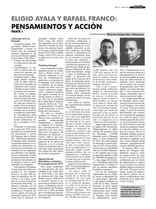 Pág. 5 - Julio 2014
¿Para que sirve la
historia?
El presente trabajo, <Eli-
gio Ayala y Rafael Franco:
pensamientos y acción> se
realiza bajo las siguientes
premisas inspiradas en los
criterios del filósofo español
Xavier Zubiri (1898-1983):
	El futuro de todo hombre
es el presente en que está
viviendo.
	Científicamente, la his-
toria es mucho más una
ciencia del presente que
una ciencia del pasado.
	La historia puede, y debe,
dirigir nuestra conducta
como un saber reflexivo
acerca de la sociedad, una
orientación para mejorar
el mundo en que vivimos.
	La historia no es una sim-
ple ciencia ni tampoco
una excentricidad inte-
lectual, porque ella existe
como una realidad tangi-
ble, algo que aconteció y
puede volver a acontecer.
	 La historia debe ser admi-
nistrada con la virtud de
la prudencia, reflexionan-
do reiteradamente sobre
la acción del hombre, el
mundo infrahumano, so-
bre su sociedad y sí mis-
mo.
Finalizado el holocausto
de la guerra del 1870, al de-
sarrollarse la recolonización
del pensamiento y acción
del Paraguay bajo la batuta
del liberalismo-capitalista,
el Paraguay debe enfrentar-
se permanentemente a la vo-
racidad sin limitaciones de
los intereses meramente cre-
matísticos de las oligarquías
que dominan a las superpo-
tencias imponiendo en todo
el planeta gobiernos títeres,
promotores permanentes de
la injusticia social, la arbi-
trariedad y la corrupción.
Nuevamente el Paraguay,
el único país que había con-
quistado su real indepen-
dencia en el siglo XIX du-
rante los gobiernos del Dr.
Francia y los López- como
bien lo sostiene el historia-
dor Richard Alan White - se
aprestó a defender con las
armas el territorio chaqueño
invadido por el ejército bo-
liviano, apenas a 62 años de
finalizada la guerra de 1870.
Como bien lo denunció el
asesinado senador Huey
Pierce Long, este ejército
fue financiado por la Stan-
dard Oil Company de New
Jersey. Este proceso históri-
co es la que vivencian Eligio
Ayala (1879-1930) y Rafael
Franco (1896-1973), uno en
la esfera civil y el otro en la
militar.
Premisa principal
Para comprender los pen-
samientos-acción de Eligio
Ayala y Rafael Franco, es
menester interpretar la his-
toria del colonialismo-im-
perialismo y su injerencia en
el Paraguay. Esta experien-
cia histórica de un pasado
reciente nos debe servir de
vacuna contra estos sangui-
narios vampíricos-intereses
que siguen actuando de la
misma manera en pleno si-
glo XXI con la mentalidad
de la rapiña bajo el ropaje de
supuesta defensa de “valo-
res democráticos”. El asunto
actual es descubrir el nuevo
disfraz del viejo payaso.
Por ello, es menester
combatir la Cultura de la
Muerte. Esto es posible, por
ejemplo, comprendiendo
acabadamente y aplicando
los objetivos de la antropo-
ética pluridimensional es-
tablecida en los Fines de la
Educación Paraguaya del
Ministerio de Educación y
Cultura (MEC), que esta-
blece prioritariamente la in-
tegración de los países del
Mercosur, y no la revisión
histórica meramente chauvi-
nista para seguir amparando
una cultura del odio, dentro
de un falso nacionalismo.
Imposición del
liberalismo económico
de la posguerra de 1870
Para poder comprender
los pensamientos del gran
estadista el Dr. Eligio Aya-
la (1879-1930) y las obras
de gobierno del Cnel. Don
Rafael Franco (1896-1973)
es necesario recurrir al an-
terior proceso histórico de la
época: la República Social-
Independiente del Paraguay,
entre 1811 a 1870, destruida
por el colonialismo-imperia-
lismo del siglo XIX liderado
por Inglaterra.
Antes de esta guerra de
exterminio poblacional y
de una cultura solidarista, el
Paraguay gozaba de un for-
midable desarrollo econó-
mico autónomo, sin deudas
externas ni dependencia de
potencia colonialista algu-
na. La tenencia y el uso de
la tierra eran colectivos y
administrados por el Estado;
la producción agrícola se or-
ganizaba por medio de pro-
gramas solidaristas de auto-
ayuda denominadas minga
y yopoi; la producción ga-
nadera se desarrolló por
medio de las Estancias de la
Patria, de propiedad estatal.
Paraguay fue uno de los pri-
meros países sudamericanos
que contó con ferrocarril, te-
légrafo, y una industria flo-
reciente, todos construidos
con recursos propios, sin ne-
cesidad de recurrir a la usura
internacional.
Nos señala el historia-
dor norteamericano Richard
Alan White:
“La remoción de las éli-
tes, la liberación de la domi-
nación imperialista, la pues-
ta en vigor de la igualitaria
reforma agraria, y, la racio-
nal dirección de la econo-
mía por el Estado, otorgó al
Paraguay los medios para
romper su tradicional de-
pendencia y establecer una
nación auténticamente inde-
pendiente. En verdad, la exi-
tosa promulgación de estas
medidas básicas, tanto hoy
como hace ciento cincuen-
ta años, es la piedra angu-
lar de la independencia y el
desarrollo; porque la inde-
pendencia política sola, sin
independencia económica,
históricamente ha resultado
en nada más que lo que hoy
se llama subdesarrollo”.
Según la revista británica
EIR ExecutiveIntelligence-
Reviewdel 17/05/1996:
“La guerra contra el
Paraguay fue el mayor ge-
nocidio de la historia del
hemisferio. En cinco años
se exterminó más del 50 %
de la población paragua-
ya. Antes de la guerra, la
población se calculaba en
500.000 habitantes. Para
1870 los sobrevivientes eran
apenas 194.000, de los cua-
les 180.000 eran mujeres y
14.000 hombres. Tan solo
2.100 eran mayores de 20
años. Aparte de los que mu-
rieron en combate, otros mi-
les perecieron como resulta-
do de heridas, hambruna y
epidemias de cólera”.
“Pero si fue el genoci-
dio más grande, también fue
ejemplo de una resistencia
heroica. A pesar de la falta
de recursos, el pueblo pa-
raguayo resistió al hasta el
último hombre, y en muchos
casos hasta el último niño.
La devastación del país fue
total. El terrorismo transna-
cional logró por medio del
genocidio lo que no podían
conseguir de otra forma: la
destrucción total de la na-
ción y la imposición de la
“democracia librecambista”.
Algunos datos de la revis-
ta inglesa EIR ExecutiveIn-
telligenceReview se deben
corregir. De acuerdo a fuen-
tes nacionales, 1.350.000
habitantes tenía el Paraguay
según el censo poblacional
de 1864. Dos años después
de finalizada la guerra geno-
cida, en 1872, el censo pobla-
cional arroja la escalofriante
cifra de 225.000 habitantes.
Y esto significa que la gue-
rra genocida aniquiló a más
de 1.000.000 de paraguayos.
Y a este ataque del terroris-
mo colonialista-imperialista
transnacional se le deben su-
mar los muertos argentinos,
brasileños y uruguayos.
Uno de los principales
responsables de esta barba-
rie contra la humanidad fue
el representante diplomáti-
co del imperio británico en
el Río de la Plata, Edward
Thornton, un eficaz agente
exterminador del terrorismo
transnacional, quien trabajó
activamente para eliminar
al Paraguay como bastión
de independencia econó-
mica y transformarlo en un
país de economía primaria y
monoproductora al servicio
de las necesidades de Ingla-
terra que debía reactivar su
industria textil paralizada
por la guerra de secesión
norteamericana hacia 1861,
debido a la escasez del algo-
dón. Y esta coyuntura eco-
nómica amenazaba todo el
sistema económico inglés.
Los aliados genocidas de
la Quíntupla Alianza soste-
nían que la guerra no era con-
tra el Paraguay sino contra
el “tirano” Francisco Solano
López. Y para ello tuvieron
prácticamente que extermi-
nar a la población paraguaya
en 6 años de guerra. En la
barbarie genocida de la Gue-
rra de la Quíntupla Alianza
de 1870 murieron cerca del
millón de paraguayos duran-
te 5 años de combates, y eso
que en la época aún no se
utilizaban bombas atómicas
como los utilizó EE.UU. en
Hiroshima y Nagasaki, en la
2da. Guerra Mundial donde
murieron instantáneamente
cerca de 500.000 japoneses.
El máximo líder y con-
ductor del Paraguay inde-
pendiente, Francisco Sola-
no López, murió en Cerro
Corá el 1º de marzo de 1870,
combatiendo por los ideales
de independencia y sobera-
nía de su patria. Sus últimas
palabras según las memorias
del Cnel. Silvestre Aveiro,
testigo ocular del magnici-
dio fueron ¡Muero con mi
patria! cumpliéndose la pre-
monición de su padre Don
Carlos A López:
ELIGIO AYALA Y RAFAEL FRANCO:
PENSAMIENTOS Y ACCIÓN
Parte I
Ricardo Estigarribia Velázquez
Rafael Franco Eligio Ayala
“El pueblo paraguayo es
inconquistable, puede ser
destruido por alguna gran
potencia, más nunca será
esclavizado por ninguna”.
 