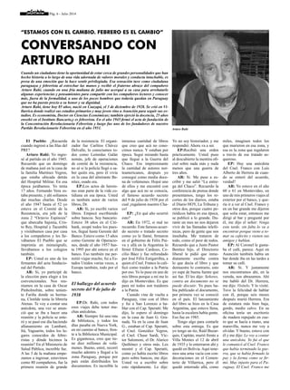 Pág. 6 - Julio 2014
El Pueblo: ¿Recuerda
cuando ingresó a las filas del
PRF?
Arturo Rahi: Yo ingre-
sé al partido en el año 1945.
Recuerdo que un domingo
de mañana juré en la casa de
la familia Martínez Yegros,
que estaba ubicada detrás
del Hospital Militar. En esa
época jurábamos. Yo tenía
17 años. Fernando Vera es-
taba presente, y ahí solíamos
dar muchas charlas. Desde
el año 1947 hasta el 52 yo
estuve en el Comité de la
Resistencia, era jefe de la
zona 2 “Octavio Espinoza”
que abarcaba Sajonia, Cris-
to Rey, Hospital y Tacumbú
y visitábamos casa por casa
a los compañeros y les lle-
vábamos El Pueblo que se
imprimía en mimeógrafo,
llevábamos a los colegios
también.
EP: Usted es uno de los
firmantes del acta fundacio-
nal del Partido.
AR: Si, yo participé de
la elección para elegir a los
convencionales. Nos reu-
níamos en la casa de Oscar
PinhoInsfrán, sobre tenien-
te Fariña donde su herma-
na, Clotilde tenía la librería
Atenas. Te voy a contar una
anécdota, una vez se anun-
ció que se iba a hacer una
reunión y la policía se ente-
ró y se pasó ese día haciendo
allanamiento en Lambaré,
Itá, Yaguarón, todos los lu-
gares conocidos de febre-
ristas y dónde hicimos la
reunión? En el Ministerio de
Salud Pública, increíble fue.
A las 3 de la mañana empe-
zamos a ingresar, estuvimos
como 80 compañeros, fue la
primera reunión de grande
“Estamos con el cambio. Febrero es el cambio”
Conversando con
Arturo Rahi
de la resistencia. El organi-
zador fue Carlitos Chávez
Delvalle, lo conocíamos to-
dos como Leónidas Galán
nomás, jefe de operaciones
de comité de la resistencia,
no sé si la policía llegó a sa-
ber quién era, pero él vivía
en la casa del almirante Be-
nítez, osado era.
EP:Los actos de heroís-
mo eran parte de la vida co-
tidiana en esa época. Usted
es también autor de varios
libros, Dr.
AR: Si, yo escribí varios
libros. Empecé escribiendo
sobre bancos. Soy bancario.
Estuve 38 años en el Citi-
bank, ocupé todos los pues-
tos, llegué hasta Gerente del
Banco. Estuve como 15 años
como Gerente de Operacio-
nes, desde el año 1957 has-
ta 1995 por ahí estuve en el
banco. Eso también me per-
mitió viajar mucho, fui a Es-
tados Unidos varias veces, a
Europa también, todo por el
banco.
El hallazgo del acuerdo
secreto del 9 de julio de
1938
EP:Dr. Rahi, con todos
esos viajes debe tener mu-
chas anécdotas.
AR: Siempre fui una rata
de biblioteca, y todos los
días pasaba en Nueva York,
en mi camino al banco, fren-
te a la Biblioteca Municipal.
Es gigantesca, creo que tie-
ne diez millones de volú-
menes. Bueno, entré, recorrí
mucho adentro y llegué a la
zona Paraguay, porque por
país están distribuidos los
documentos. Es increíble la
inmensa cantidad de libros
que creo que acá no cono-
cimos nunca. Y estaban por
época. Seguí mirando hasta
que llegué a la Guerra del
Chaco. Era impresionante
la cantidad de autores nor-
teamericanos, después yo
conseguí como media doce-
na de volúmenes. Hojeé uno
de ellos y me encontré con
algo que acá no se conocía,
el famoso acuerdo secreto
del 9 de julio de 1938 por el
cual ¡regalaron nuestro Cha-
co!
EP: ¿En qué año ocurrió
esto?
AR: En 1972, si mal no
recuerdo. Este famoso acuer-
do secreto o tratado secreto
como yo le llamé, firmaron
en el gobierno de Félix Pai-
va y allá en la Argentina lo
firmó Efraím Cardozo, Ce-
cilio Báez y fue refrendado
por José Félix Estigarribia, a
quien el Cnel. Franco lo cali-
ficó como traidor a la Patria
por eso. Yo lo puse en uno de
mis libros porque a mí me lo
dijo en Montevideo. Es que
para mí todos son traidores
a la Patria.
Cuando vine de vuelta a
Paraguay, vine con el libro
y fui a San Lorenzo a ha-
blar con el Cap. Speratti. Me
dijo, lo espero el domingo
en la casa de Juan G. Gra-
nada. Ya en la casa de Juan
G., estaban el Cap. Speratti,
el Cnel. González Yegros,
el Cnel. Chase Sardi, Víc-
tor Salomoni, el Dr. Alarico
Quiñónez y otros más. Les
mostré y el Cap. Speratti,
como yo había escrito libros
pero sobre bancos, me dijo:
Usted va a escribir sobre
esto rápidamente. Le dije:
Yo no soy historiador, y me
respondió: Ahora va a ser.
EP:Recibió una orden
prácticamente. Usted puso
al descubierto la mentira ofi-
cial sobre nada más y nada
menos que una guerra de
tres años.
AR: Si. Me puse a es-
cribir y me salió “La entre-
ga del Chaco”. Recuerdo la
conferencia de prensa donde
presentamos, tengo los re-
cortes de los diarios, estaba
el Diario HOY, La Tribuna y
otros dos, porque cuatro pe-
riódicos había en esa época,
se publicó a lo grande. Du-
rante un mes no nos dejaron
vivir de las llamadas telefó-
nicas, pero de gente que nos
insultaba. Me trataron de
todo, como el peor de todos.
Recuerdo que a Justo Pastor
Benítez hijo, el Directorio
liberal le pidió que inme-
diatamente escriba contra
lo que decía el libro y que
demuestre lo contrario, esto
yo supe de buena fuente que
así fue. Él les dijo: Señores,
contra un documento no se
puede discutir. Yo pues ha-
bía publicado el documento,
por primera vez se conoció
en el país. El lanzamiento
del libro se hizo en la Casa
Argentina, que estuvo llena,
hasta la escalera había gente.
Eso fue en 1985.
Tengo algo para contarle
sobre esta entrega. Es que
yo tengo un tío, Raúl Buzar-
quis, Capitán, murió frente a
Villa Montes el 12 de abril
de 1935 y lo enterraron ahí y
quedó en Bolivia. Aquí tene-
mos una urna vacía con con-
decoraciones en el Cemen-
terio de Villarrica, pero él
quedó enterrado allá, como
miles, imaginen todos los
que murieron en esa zona, y
esa es la zona que regalaron
a través de ese tratado as-
queroso.
EP: Hay una anécdota
del Cnel. Franco con Luis
Alberto de Herrera de cuan-
do se enteró del acuerdo,
verdad?
AR: Yo estuve en el año
60 o 61 en Montevideo, en
uno de mis primeros viajes al
exterior por el banco, y que-
ría ir a ver al Cnel. Franco y
en un bar grande me dijeron
que solía estar, entonces me
dirigí al bar y pregunté por
él, me dijo el señor: Venga
esta tarde, sin falta lo va a
encontrar porque viene a to-
mar su cafecito y vienen sus
amigos y hablan.
EP: Al Coronel le gusta-
ba el café, parece. Aquí en
Asunción también había un
bar donde iba en las tardes a
tomar su café.
AR: Si. Y justamente
nos encontramos ahí, en la
vereda, nos abrazamos. Ahí
me habló del Dr. Herrera,
me dijo: Visítelo. Y lo visité.
Tuve la felicidad de hablar
con él, porque seis meses
después murió Herrera. Era
de estatura más bien baja,
gordo, medio calvo. En su
oficina tenía un escritorio
de madera repujado en cue-
ro que se hacía a mano, una
maravilla, nunca me voy a
olvidar. Y bueno, estuve con
él y me dijo: Le voy a contar
una anécdota. Yo fui el que
le comunicó al Cnel. Franco
que había terminado la gue-
rra, que se había firmado la
paz y la forma como se fir-
mó. Muy injusto para el Pa-
raguay. El Cnel. Franco me
TRES FOTOS
Cuando un ciudadano tiene la oportunidad de estar cerca de grandes personalidades que han
hecho historia a lo largo de una vida adornada de valores morales y conducta intachable, es
presa de una emoción que la hace sentir privilegiada. Esa sensación tuve como ciudadana
paraguaya y febrerista al estrechar las manos y recibir el fraterno abrazo del compañero
Arturo Rahi, cuando en una fría mañana de julio me acerqué a su casa para arrebatarle
algunas experiencias y pensamientos para compartir con los compañeros lectores y conocer
más, fuera de la formalidad, a uno de los pocos hombres que todavía quedan en Paraguay
que no ha puesto precio a su honor y su dignidad.
Arturo Rahi, tiene hoy 85 años, nació en Caazapá, el 3 de diciembre de 1928. Se crió en Vi-
llarrica donde realizó sus estudios primarios y muy joven vino a Asunción para seguir sus es-
tudios. Es economista, Doctor en Ciencias Económicas; también ejerció la docencia, 25 años
enseñó en el Instituto Bancario,y es febrerista. En el año 1945 firmó el acta de fundación de
la Concentración Revolucionaria Febrerista y luego fue uno de los fundadores de nuestro
Partido Revolucionario Febrerista en el año 1951. Arturo Rahi
 