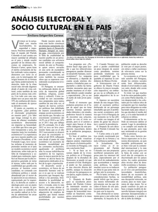 Pág. 8 - Julio 2014
V
ivimos en la actua-
lidad con mucha
incertidumbre, in-
seguridad e impo-
tencia. Nuestras autoridades,
bajo el mando del Partido
Colorado el cual cuenta con
mayor cantidad de afiliados
en el país y donde resultó
ganador de las últimas elec-
ciones un empresario, Sr.
Horacio Cartes, quien tiene
el mérito ciertamente de ha-
ber realizado varios empren-
dimientos con éxito en el
país, con la interrogante del
origen honesto de su fortuna
que llama poderosamente la
atención, tanto de la clase
social más elevada digamos
desde el punto de vista cul-
tural, como también de una
parte de la prensa más críti-
ca. Con todo esto este can-
didato tuvo un poco más del
55% de confianza del electo-
rado al momento de ejercer
su derecho a voto.
El punto en cuestión es
el siguiente: ¿Qué prefiere
el electorado actualmente
en nuestro país? ¿Un líder
que traiga consigo la pro-
mesa de obtener resultados
económicos directamente
sin importar su honestidad;
o un líder que lleve una ges-
tión transparente y seria, sin
importar tanto los resultados
económicos? La experiencia
que tuvo nuestro pueblo con
el anterior Presidente, el Sr.
Fernando Lugo, tuvo secue-
las nefastas al momento de
pretender instalar en el país
un modelo económico social
demócrata, sobre todo por la
falta de transparencia y se-
riedad pues realmente signi-
ficó un fracaso por la alta ex-
pectativa generada en torno
al mismo, sobre todo por la
credibilidad que gozaba esta
persona al lanzarse como
candidato, no contando con
militancia política y siendo
abanderado por el sector de
la oposición en ese entonces,
representado por la izquier-
da y la derecha en cuanto a
ideología pero con un punto
de vista en común, la pro-
puesta, pues se centraba en
un cambio radical en la for-
ma de administrar las arcas
públicas del Estado.
Desde nuestro punto de
vista este hecho constituyó
un retroceso sumamente im-
portante hacia el Desarrollo
Humano Integral en nues-
tro país, concretamente por
la falta de credibilidad de
nuestro pueblo en un próxi-
mo candidato con solvencia
moral debido al comporta-
miento de este ex Presiden-
te quien estuvo envuelto
en una serie de escándalos
personales considerando su
pasado como sacerdote, así
como también las escasas
obras que se esperaron con-
siderando su propuesta revo-
lucionaria.
El Paraguay se encuen-
tra enfrascado dentro de un
ciclo de transición global
(política, religiosa, econó-
mica y cultural). Como so-
ciedad no nos encontrába-
mos preparados para tantos
cambios de una sola vez, el
ingreso de nuevas corrien-
tes políticas han debilitado
de manera considerable el
empuje social-económico en
una nación que, llevada a un
crecimiento económico del
14,5% en el 2010 a un 3,8%
en el 2011 muy por debajo
del 4% estimado. En el año
2012 se tuvo un leve creci-
miento hasta que en el año
2013 nuevamente se alcanzó
un pico de crecimiento si-
milar al del 2010, reflejando
esto desde el punto de vista
económico un escenario de
bastante inestabilidad por
las constantes oscilaciones,
agudizando el problema
ante la escasa redistribución
equitativa de los ingresos,
pues la mayor porción de los
mismos se desvía hacia los
empresarios dedicados al ru-
bro de la agro- exportación.
El desarrollo social y
económico, en busca de un
desarrollo humano está le-
jos si es que no se realizan
proyectos que busquen dig-
nificar a las personas, brin-
dándoles la posibilidad de
acceso a la educación, sa-
lud y vivienda, entre lo más
básico, así como alentar al
desarrollo de oficios para la
adquisición de empleos de
aquellos que tienen menos
posibilidades por razones
económicas.
Las preguntas son: ¿Po-
demos hacer algo para ayu-
dar a que los niños/jóvenes
paraguayos puedan alcanzar
un desarrollo humano, socio-
económico? La respuesta
es afirmativa, y depende de
cuanta ayuda estemos dis-
puestos a brindarles para ca-
pacitarles y darles las herra-
mientas necesarias para que
puedan insertarse en el mer-
cado laboral y poder estudiar
y especializarse. ¿No es eso
el sueño de todo joven para-
guayo?
Desde el momento que
podamos ponernos en el lu-
gar de aquel que no tiene
nuestras mismas oportuni-
dades laborales y de estudio,
podremos buscar la manera
de encontrar una solución,
quizás no con el éxito es-
perado, pero sí el camino a
seguir para buscar el desa-
rrollo endógeno de esta pro-
porción mayoritaria dentro
de la población paraguaya,
la juventud.
En base al análisis rea-
lizado se puede visualizar
algunos puntos importantes
que hacen a la historia políti-
ca reciente en Paraguay, con
una conclusión final:
1-	 Si se hace un re-
sumen rápido de la viven-
cia política en el Paraguay
después de la dictadura de
Stroessner, se puede ver que
al asumir el Gral. Rodríguez
al poder no fue justamen-
te una elección directa del
pueblo, aunque la situación
vivida por los paraguayos en
esa época, según cuentan, no
era la mejor.
2-	 Después de Rodrí-
guez se sucedieron presi-
dentes del Partido Colora-
do intentando mostrar en
sus campañas más que una
imagen de honestidad mos-
traban un fanatismo conta-
gioso, arrastrando a la masa
mayoritaria.
3- Cuando Nicanor em-
pezó a perder credibilidad
un poco después de asumir
como presidente, termino
perdiendo totalmente esa
poca credibilidad que le
quedaba al impulsar la can-
didatura de Blanca Ovelar.
4- Irónicamente con el
gobierno de Duarte Frutos
se obtuvo la mayor recauda-
ción impositiva, sin embar-
go eso no se reflejaba en el
poder adquisitivo de la so-
ciedad.
5- Aparece un sacerdote
dotado de una imagen falsa,
entró al escenario político
disfrazado de un personaje
intachable que por el proble-
ma social, económico, polí-
tico que vivió el Paraguay de
ese momento no le fue difí-
cil vender esa imagen al tal
punto de ganar las eleccio-
nes y asumir la presidencia.
6- Después de seis déca-
das el Partido Colorado fue
derrocado.
7- Cartes entra a la polí-
tica siendo cuestionado por
el origen de su fortuna y su
nula militancia partidaria.
8- Actualmente Ho-
racio Cartes es el re-
presentante del Partido
Colorado con una propuesta
neoliberal sumamente peli-
grosa para los intereses del
país, especialmente por el
alto nivel de endeudamiento
que acostumbran a manejar
estas políticas, las cuales
muchas veces no se traducen
en obras lo que pone más en
peligro aún la economía.
Por lo tanto, en base a las
consideraciones hechas, se
puede inferir que las perso-
nas menos informadas ob-
jetivamente son las que de-
ciden el futuro de este país.
Lamentablemente en nues-
tro país son la mayoría.
Esta afirmación es suma-
mente grave y por sobre todo
alarmante, la mayoría de la
población vende su derecho
al voto por el mejor postor,
sin entrar a tallar cuestiones
de relevancia como ser la
persona misma.
La economía es el factor
más sensible del Paraguay,
donde los estratos sociales
están bien diferenciados,
donde el nivel medio es cada
vez nulo, donde sólo existe
la clase alta y baja.
Es triste ver que muchos
lo de los otros partidos políti-
cos como Patria Querida, vi-
ven despreciando a los colo-
rados por los índices altos de
corrupción que los manchan
pero estos dirigentes no están
haciendo nada para educar a
los que deciden el rumbo del
país, y si lo están haciendo el
esfuerzo es ínfimo.
Evidentemente se ha su-
frido un retroceso dañino al
asumir Lugo la presidencia
y no cumplir con mucho de
lo que prometió, pero más
aun, mintiendo en su gestión
sobre su persona.
Todos estos factores po-
líticos repercuten en la eco-
nomía directamente, un país
inestable políticamente no
es bien visto por la comuni-
dad internacional y lo más
grave, un país que goza con
la fama de contar con un
nivel alto de corrupción es
discriminado por los países
serios, los cuales presentan
altos niveles altos de desa-
rrollo económico y humano.
La población paragua-
ya al vivir con permanentes
necesidades insatisfechas,
dentro de un escenario de
inestabilidad política, ante
una decepción retrocede, no
avanza, pues no tiene espe-
ranza de algo mejor. No se
puede construir un país en
base a ningún modelo de de-
sarrollo humano integral con
personas desesperanzadas o
decepcionadas y a partir de
ahí se debe de trabajar.
ANÁLISIS ELECTORAL Y
SOCIO CULTURAL EN EL PAIS
La clave es la educación. En Paraguay la inversión en infraestructura no es suficiente, hasta hoy todavía se
desarrollan clases bajo los árboles.
Emiliano Estigarribia Canese
 