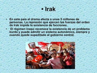 •  Irak En este país el drama afecta a unos 5 millones de personas. La represión que ejercen las fuerzas del orden de Irak impide la existencia de facciones. El régimen iraquí reconoce la existencia de un problema kurdo y puede admitir un sistema autonómico, siempre y cuando quede supeditado al gobierno central.  