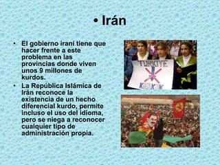 •  Irán El gobierno iraní tiene que hacer frente a este problema en las provincias donde viven unos 9 millones de kurdos.  La República Islámica de Irán reconoce la existencia de un hecho diferencial kurdo, permite incluso el uso del idioma, pero se niega a reconocer cualquier tipo de administración propia.   
