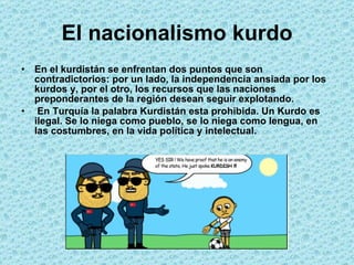 El nacionalismo kurdo En el kurdistán se enfrentan dos puntos que son contradictorios: por un lado, la independencia ansiada por los kurdos y, por el otro, los recursos que las naciones preponderantes de la región desean seguir explotando. En Turquía la palabra Kurdistán esta prohibida. Un Kurdo es ilegal. Se lo niega como pueblo, se lo niega como lengua, en las costumbres, en la vida política y intelectual. 