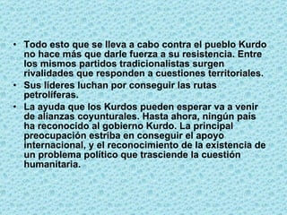 Todo esto que se lleva a cabo contra el pueblo Kurdo no hace más que darle fuerza a su resistencia. Entre los mismos partidos tradicionalistas surgen rivalidades que responden a cuestiones territoriales.  Sus líderes luchan por conseguir las rutas petrolíferas.  La ayuda que los Kurdos pueden esperar va a venir de alianzas coyunturales. Hasta ahora, ningún país ha reconocido al gobierno Kurdo. La principal preocupación estriba en conseguir el apoyo internacional, y el reconocimiento de la existencia de un problema político que trasciende la cuestión humanitaria. 