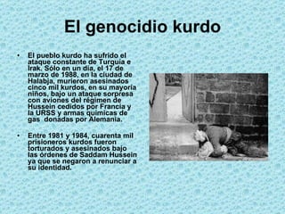 El genocidio kurdo El pueblo kurdo ha sufrido el ataque constante de Turquía e Irak. Sólo en un día, el 17 de marzo de 1988, en la ciudad de Halabja, murieron asesinados cinco mil kurdos, en su mayoría niños, bajo un ataque sorpresa con aviones del régimen de Hussein cedidos por Francia y la URSS y armas químicas de gas  donadas por Alemania.  Entre 1981 y 1984, cuarenta mil prisioneros kurdos fueron torturados y asesinados bajo las órdenes de Saddam Hussein ya que se negaron a renunciar a su identidad.  