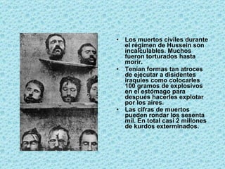 Los muertos civiles durante el régimen de Hussein son incalculables. Muchos fueron torturados hasta morir.  Tenían formas tan atroces de ejecutar a disidentes iraquíes como colocarles 100 gramos de explosivos en el estómago para después hacerles explotar por los aires.  Las cifras de muertos pueden rondar los sesenta mil. En total casi 2 millones de kurdos exterminados.   