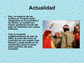 Actualidad Hoy, la mayoría de los kurdos en Turquía están integrados en la sociedad y de hecho, la ciudad con mayor población kurda del país es Estambul con cuatro millones. Tras la invasión estadounidense de Irak de 2003, la zona del norte se convirtió en una región casi federal y hasta ahora se ha mantenido como la única parte pacífica del país ocupado. 