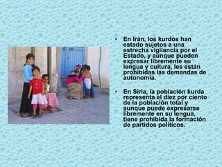 En Irán, los kurdos han estado sujetos a una estrecha vigilancia por el Estado, y aunque pueden expresar libremente su lengua y cultura, les están prohibidas las demandas de autonomía. En Siria, la población kurda representa el diez por ciento de la población total y aunque puede expresarse libremente en su lengua, tiene prohibida la formación de partidos políticos.  