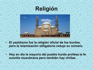 Religión El yazidismo  fue la religión oficial de los kurdos, pero la islamización obligatoria redujo su número. Hoy en día la mayoría del pueblo kurdo profesa la fe sunnita musulmana pero también hay chiitas. 