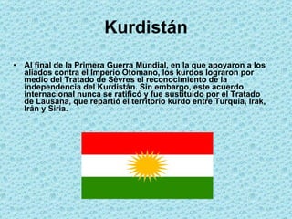 Kurdistán Al final de la Primera Guerra Mundial, en la que apoyaron a los aliados contra el Imperio Otomano, los kurdos lograron por medio del Tratado de Sèvres el reconocimiento de la independencia del Kurdistán. Sin embargo, este acuerdo internacional nunca se ratificó y fue sustituido por el Tratado de Lausana, que repartió el territorio kurdo entre Turquía, Irak, Irán y Siria. 