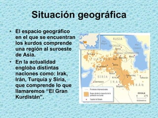 Situación geográfica El espacio geográfico en el que se encuentran los kurdos comprende una región al suroeste de Asia. En la actualidad engloba distintas naciones como: Irak, Irán, Turquía y Siria, que comprende lo que llamaremos “El Gran Kurdistán”.  