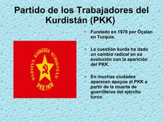 Partido de los Trabajadores del Kurdistán (PKK)   Fundado en 1978 por  Öçalan en Turquía. La cuestión kurda ha dado un cambio radical en su evolución con la aparición del PKK. En muchas ciudades aparecen apoyos al PKK a partir de la muerte de guerrilleros del ejército turco. 