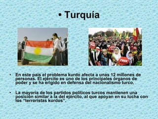 •  Turquía En este país el problema kurdo afecta a unas 12 millones de personas. El ejército es uno de los principales órganos de poder y se ha erigido en defensa del nacionalismo turco.  La mayoría de los partidos políticos turcos mantienen una posición similar a la del ejército, al que apoyan en su lucha con los “terroristas kurdos”.  