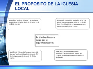 EL PROPOSITO DE LA IGLESIA LOCAL La Iglesia misionera surge por las siguientes razones KOINONIA- “Amaos los unos a los otros”  La Iglesia es practicante del amor. Jn 13:34-35. Rom 15:8; 1 Ped 1:22. La iglesia existe para vivir en compañerismo y amor. KERIGMA: “Jesús es el Señor”.  Se proclama que Jesús es el Señor. Rom 10:10; 1 Cor 12:3. SEÑOR. KURYOS DIAKONIA: “el menor de estos mis hermanos” Servicio. Doulos, Siervo. Mt 25:40. El siervo no es más que su Señor. D. McGavran. MARTYRIA: “Me seréis Testigos”. Hech 1:8. Martus: Testimonio (legal), testimonio (fe), Ser testigo ocular, testimonio de Cristo, martir. 