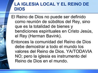 LA IGLESIA LOCAL Y EL REINO DE DIOS El Reino de Dios no puede ser definido como reunión de súbditos del Rey, sino que es la totalidad de bienes y bendiciones espirituales en Cristo Jesús, el Rey (Herman Bavink). Entonces la comunidad del Reino de Dios debe demostrar a todo el mundo los valores del Reino de Dios. YA/TODAVIA NO; pero la iglesia es instrumento del Reino de Dios en el mundo. 