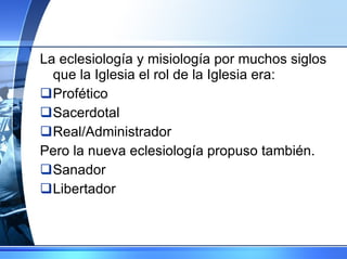 La eclesiología y misiología por muchos siglos que la Iglesia el rol de la Iglesia era: Profético Sacerdotal Real/Administrador Pero la nueva eclesiología propuso también. Sanador Libertador 