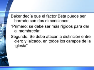 Baker decía que el factor Beta puede ser borrado con dos dimensiones: “ Primero: se debe ser más rígidos para dar al membrecía;  Segundo: Se debe atacar la distinción entre clero y laicado, en todos los campos de la Iglesia” 