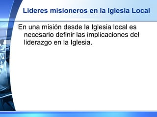 Lideres misioneros en la Iglesia Local En una misión desde la Iglesia local es necesario definir las implicaciones del liderazgo en la Iglesia. 