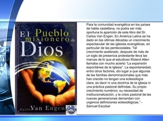 Para la comunidad evangélica en los países de habla castellana, no podía ser más oportuna la aparición de este libro del Dr. Carlos Van Engen. En América Latina se ha dado en las últimas décadas un crecimiento espectacular de las iglesias evangélicas, en particular de las pentecostales. Tal crecimiento acelerado, después de más de un siglo de presencia protestante lleva las marcas de lo que el estudioso Roland Allen llamaba con mucho acierto “La expansión espontánea de la Iglesia”. La espontaneidad, entro otros factores, dio lugar a que algunas de las familias denominacionales que más han crecido no tengan una eclesiología clara, es decir ni una doctrina de la iglesia ni una práctica pastoral definidas. Su propio crecimiento numérico, su necesidad de institucionalización, y la crisis pastoral de las nuevas generaciones demandan con urgencia definiciones eclesiológicas.” - Samuel Escobar 