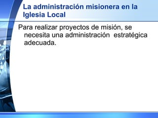 La administración misionera en la Iglesia Local Para realizar proyectos de misión, se necesita una administración  estratégica adecuada. 
