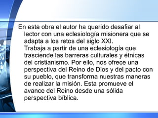 En esta obra el autor ha querido desafiar al lector con una eclesiología misionera que se adapta a los retos del siglo XXI. Trabaja a partir de una eclesiología que trasciende las barreras culturales y étnicas del cristianismo. Por ello, nos ofrece una perspectiva del Reino de Dios y del pacto con su pueblo, que transforma nuestras maneras de realizar la misión. Esta promueve el avance del Reino desde una sólida perspectiva bíblica. 